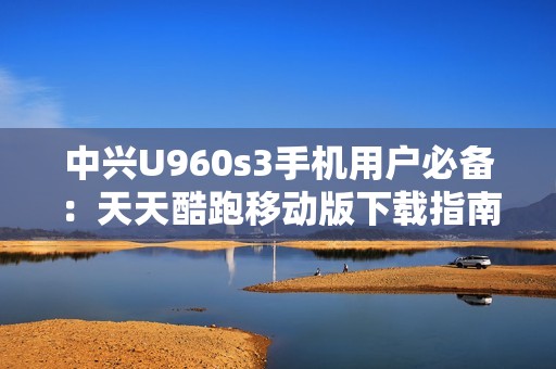 中兴U960s3手机用户必备：天天酷跑移动版下载指南