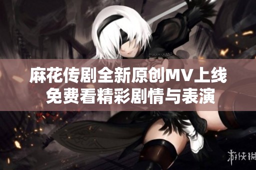 麻花传剧全新原创MV上线 免费看精彩剧情与表演