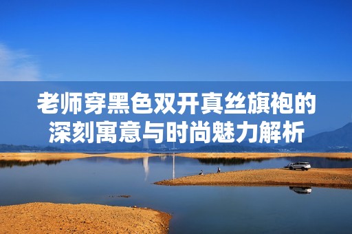 老师穿黑色双开真丝旗袍的深刻寓意与时尚魅力解析