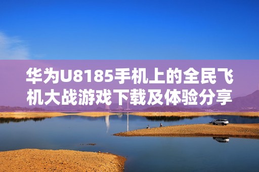 华为U8185手机上的全民飞机大战游戏下载及体验分享