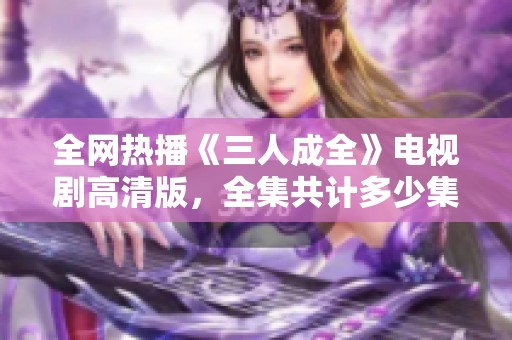 全网热播《三人成全》电视剧高清版，全集共计多少集揭秘