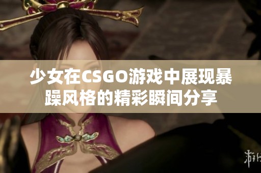 少女在CSGO游戏中展现暴躁风格的精彩瞬间分享