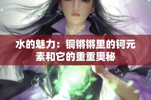 水的魅力：铜锵锵里的钶元素和它的重重奥秘