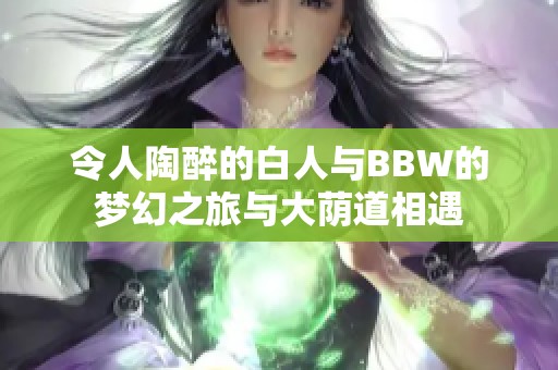 令人陶醉的白人与BBW的梦幻之旅与大荫道相遇