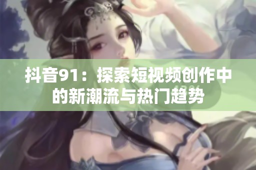 抖音91：探索短视频创作中的新潮流与热门趋势