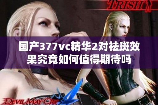 国产377vc精华2对祛斑效果究竟如何值得期待吗