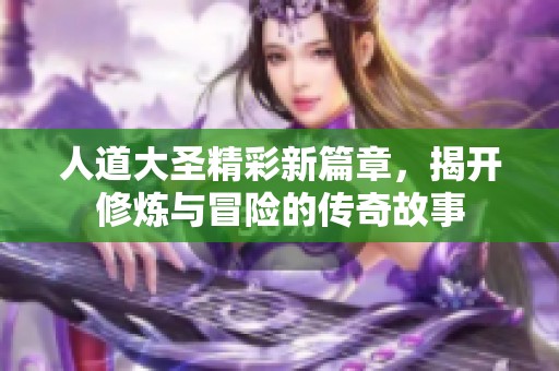 人道大圣精彩新篇章，揭开修炼与冒险的传奇故事