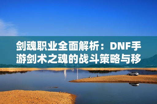 剑魂职业全面解析：DNF手游剑术之魂的战斗策略与移动技巧探讨