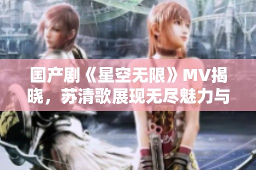 国产剧《星空无限》MV揭晓，苏清歌展现无尽魅力与情感