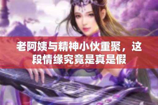 老阿姨与精神小伙重聚，这段情缘究竟是真是假