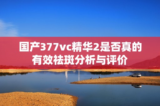 国产377vc精华2是否真的有效祛斑分析与评价