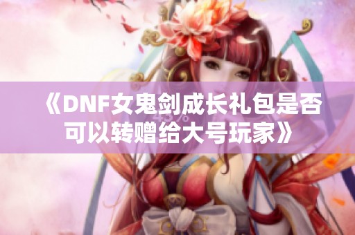 《DNF女鬼剑成长礼包是否可以转赠给大号玩家》