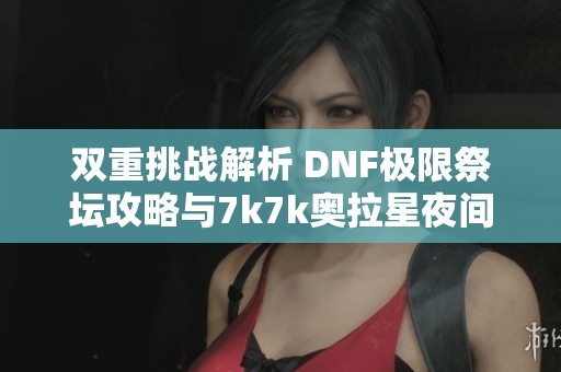 双重挑战解析 DNF极限祭坛攻略与7k7k奥拉星夜间版下载指南