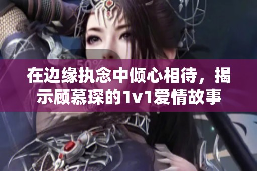 在边缘执念中倾心相待，揭示顾慕琛的1v1爱情故事