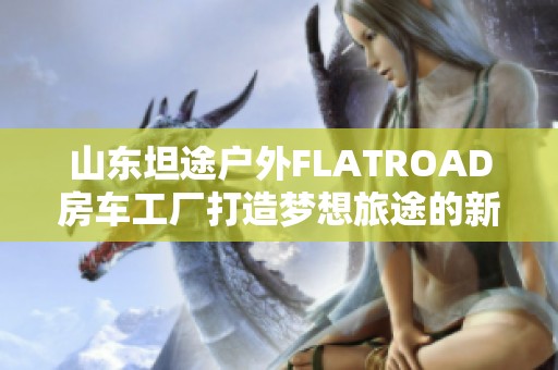 山东坦途户外FLATROAD房车工厂打造梦想旅途的新选择