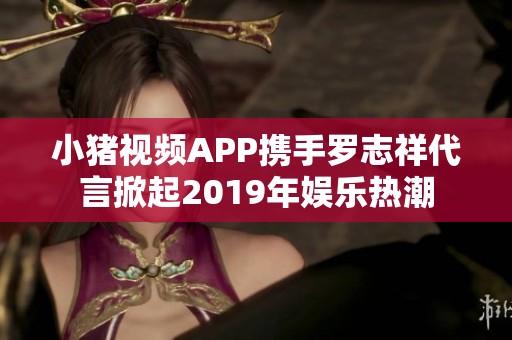 小猪视频APP携手罗志祥代言掀起2019年娱乐热潮