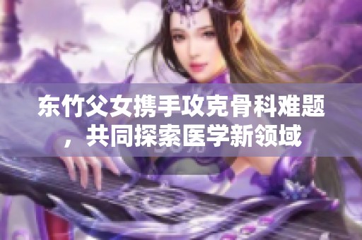 东竹父女携手攻克骨科难题，共同探索医学新领域