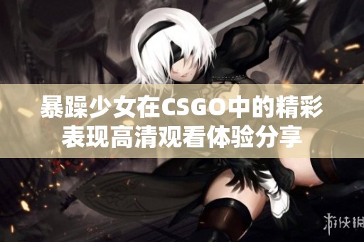 暴躁少女在CSGO中的精彩表现高清观看体验分享