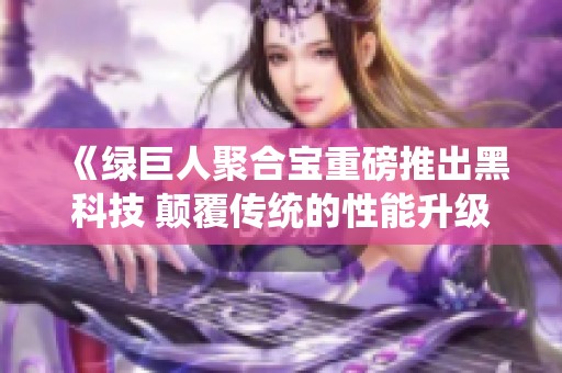 《绿巨人聚合宝重磅推出黑科技 颠覆传统的性能升级》