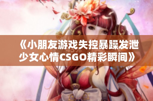 《小朋友游戏失控暴躁发泄少女心情CSGO精彩瞬间》