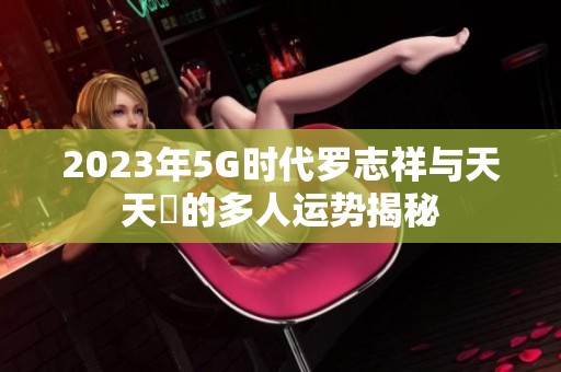 2023年5G时代罗志祥与天天奭的多人运势揭秘