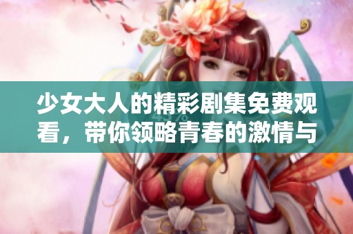 少女大人的精彩剧集免费观看，带你领略青春的激情与成长