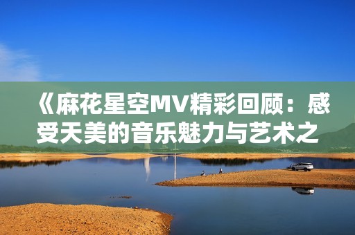 《麻花星空MV精彩回顾：感受天美的音乐魅力与艺术之美》