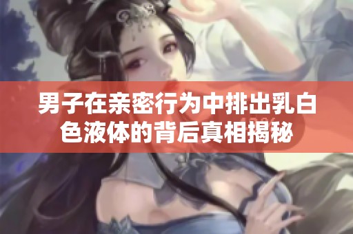 男子在亲密行为中排出乳白色液体的背后真相揭秘