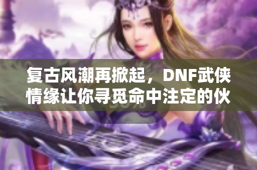 复古风潮再掀起，DNF武侠情缘让你寻觅命中注定的伙伴