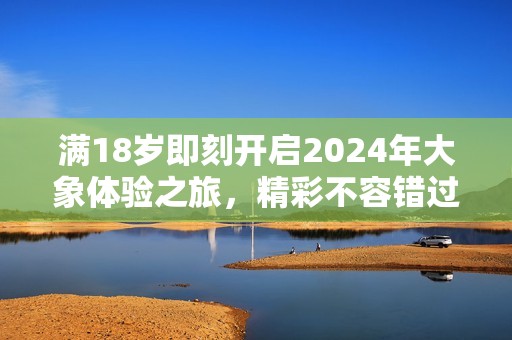 满18岁即刻开启2024年大象体验之旅，精彩不容错过