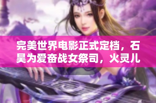 完美世界电影正式定档，石昊为爱奋战女祭司，火灵儿惊艳亮相