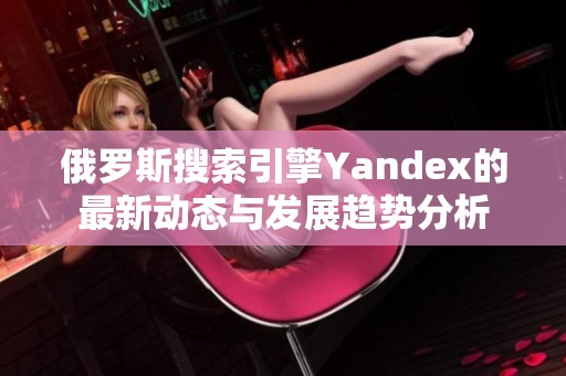 俄罗斯搜索引擎Yandex的最新动态与发展趋势分析