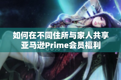 如何在不同住所与家人共享亚马逊Prime会员福利