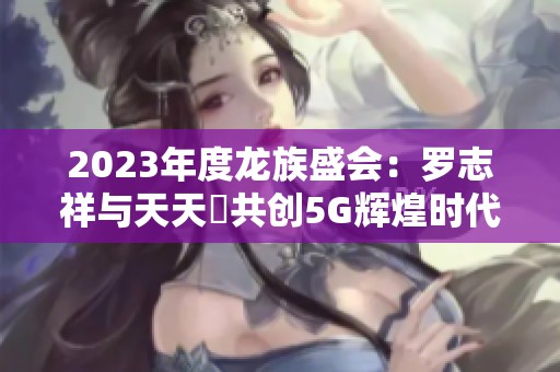 2023年度龙族盛会：罗志祥与天天奭共创5G辉煌时代