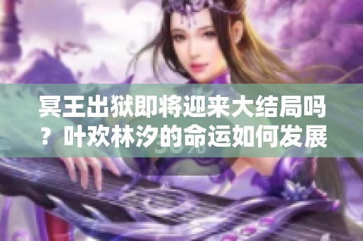 冥王出狱即将迎来大结局吗？叶欢林汐的命运如何发展