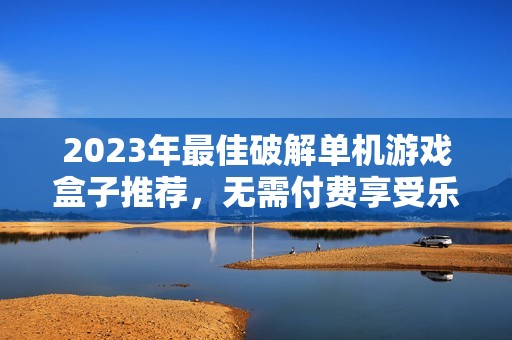 2023年最佳破解单机游戏盒子推荐，无需付费享受乐趣