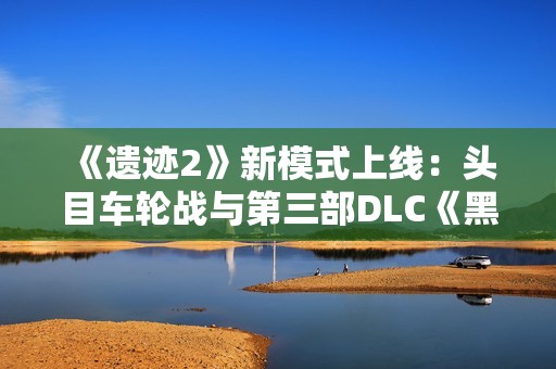 《遗迹2》新模式上线：头目车轮战与第三部DLC《黑暗的视界》揭晓