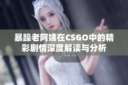 暴躁老阿姨在CSGO中的精彩剧情深度解读与分析