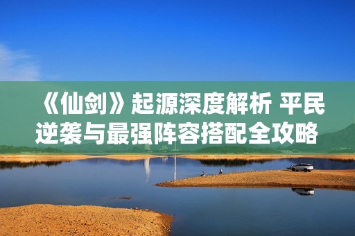 《仙剑》起源深度解析 平民逆袭与最强阵容搭配全攻略分享