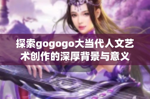 探索gogogo大当代人文艺术创作的深厚背景与意义