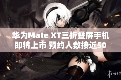 华为Mate XT三折叠屏手机即将上市 预约人数接近50万