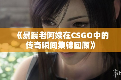 《暴躁老阿姨在CSGO中的传奇瞬间集锦回顾》