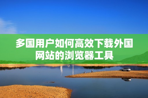 多国用户如何高效下载外国网站的浏览器工具