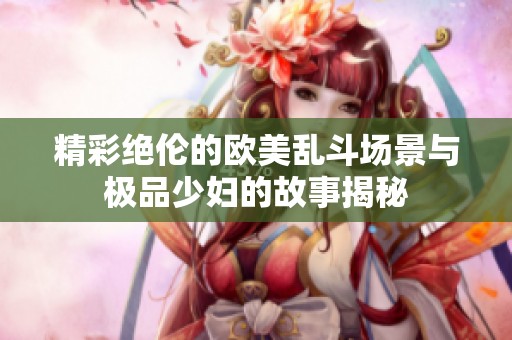 精彩绝伦的欧美乱斗场景与极品少妇的故事揭秘