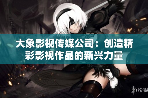 大象影视传媒公司：创造精彩影视作品的新兴力量