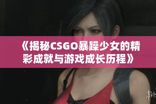 《揭秘CSGO暴躁少女的精彩成就与游戏成长历程》