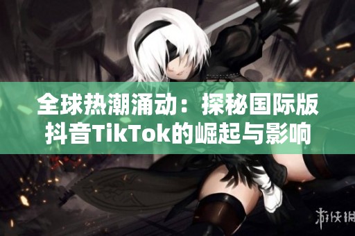 全球热潮涌动：探秘国际版抖音TikTok的崛起与影响力