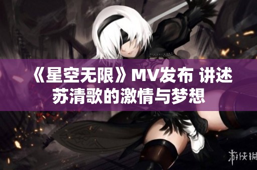 《星空无限》MV发布 讲述苏清歌的激情与梦想