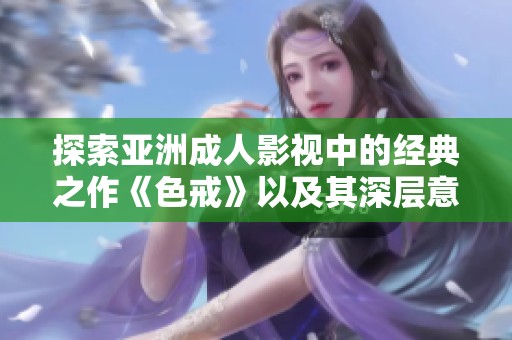 探索亚洲成人影视中的经典之作《色戒》以及其深层意义