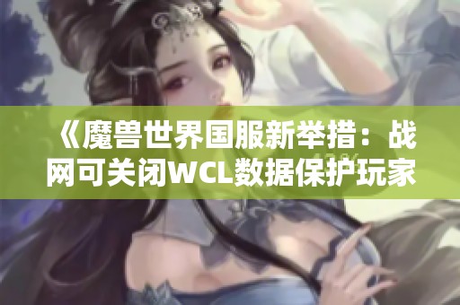 《魔兽世界国服新举措：战网可关闭WCL数据保护玩家隐私》